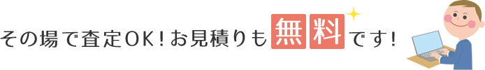 その場で査定OK！お見積りも無料です！