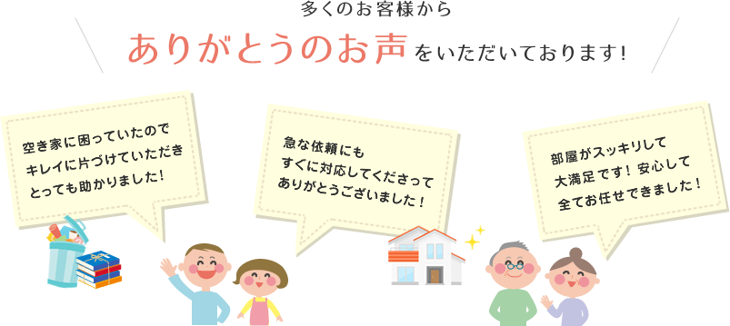 多くのお客様からありがとうのお声いただいております！空き家に困っていたのでキレイに片づけていただきとっても助かりました！急な依頼にもすぐに対応してくださってありがとうございました！部屋がスッキリして大満足です！　安心して全てお任せできました！